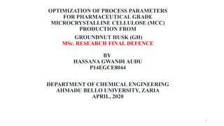 OPTIMIZATION OF PROCESS PARAMETERS
FOR PHARMACEUTICAL GRADE
MICROCRYSTALLINE CELLULOSE (MCC)
PRODUCTION FROM
GROUNDNUT HUSK (GH)
MSc. RESEARCH FINAL DEFENCE
BY
HASSANA GWANDI AUDU
P14EGCE8044
DEPARTMENT OF CHEMICAL ENGINEERING
AHMADU BELLO UNIVERSITY, ZARIA
APRIL, 2020
1
 