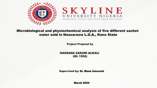 Microbiological and physiochemical analysis of five different sachet
water sold in Nassarawa L.G.A., Kano State
Project Proposal by
HASSANA ZAKARI ALKALI
(ID: 1552)
Supervised by: Dr. Musa Innocent
March 2024
 
