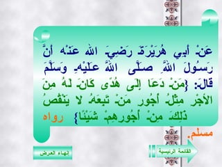 القائمة الرئيسية إنهـاء العـرض عَنْ أَبِي هُرَيْرَةَ رَضِيَ الله عَنْه أَنَّ رَسُولَ اللَّهِ صَلَّى اللَّه عَلَيْهِ وَسَلَّمَ قَالَ : { مَنْ دَعَا إِلَى هُدًى كَانَ لَهُ مِنَ الأجْرِ مِثْلُ أُجُورِ مَنْ تَبِعَهُ لا يَنْقُصُ ذَلِكَ مِنْ أُجُورِهِمْ شَيْئًا }  رواه مسلم .   