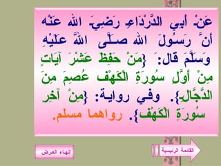 القائمة الرئيسية عَنْ أَبِي الدَّرْدَاءِ رَضِيَ الله عَنْه أَنَّ رَسُولَ الله صَلَّى اللَّه عَلَيْهِ وَسَلَّمَ قَال : َ  { مَنْ حَفِظَ عَشْرَ آيَاتٍ مِنْ أَوَّلِ سُورَةِ الْكَهْف عُصِمَ مِنَ الدَّجَّالِ }.  وفي رواية : { مِنْ آخِرِ سُورَةِ الْكَهْف }.  رواهما مسلم .   إنهـاء العـرض 