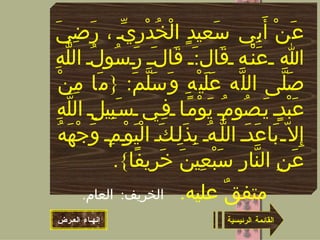 القائمة الرئيسية عَنْ أَبِي سَعيدٍ الْخُدْرِيِّ ، رَضِيَ الله عَنْه قَال : َ قَالَ رَسُولُ اللَّهِ صَلَّى اللَّه عَلَيْهِ وَسَلَّمَ : { مَا مِنْ عَبْدٍ يَصُومُ يَوْمًا فِي سَبِيلِ اللَّهِ إِلاّ بَاعَدَ اللَّهُ بِذَلِكَ الْيَوْمِ وَجْهَهُ عَنِ النَّارِ سَبْعِينَ خَرِيفًا }. متفقٌ عليه .  الخريف :  العام .   إنهـاء العـرض 