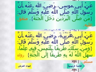 عَنْ أَبِي موسى، رَضِيَ الله عَنْه أَنَّ رَسُولَ اللَّهِ صَلَّى اللَّه عَلَيْهِ وَسَلَّمَ قال : { مَنْ صَلَّى الْبَرْدَيْنِ دَخَلَ الْجَنَّةَ }.  متفقٌ عليه .   البَرْدَانِ :  الصُّبْحُ وَالعَصْرُ .   عَنْ أَبِي هُرَيْرَةَ، رَضِيَ الله عَنْه أَنَّ رَسُولَ اللَّهِ صَلَّى اللَّه عَلَيْهِ وَسَلَّمَ قَالَ : { وَمَنْ سَلَكَ طَرِيقًا يَلْتَمِسُ فِيهِِ عِلْمًا، سَهَّلَ اللَّهُ لَهُ بِهِ طَرِيقًا إِلَى الْجَنَّةِ }  رواه مسلم .   القائمة الرئيسية إنهـاء العـرض 