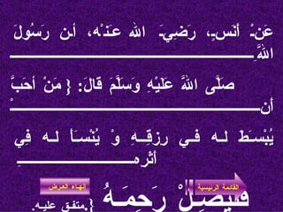 عَنْ أَنَسٍ، رَضِيَ الله عَنْه، أن رَسُولَ اللَّهِ صَلَّى اللَّه عَلَيْهِ وَسَلَّمَ قَالَ : {  مَنْ أحَبَّ أَنْ يُبْسَطَ له في رِزقِـهِ وْ يُنْسَأَ له فِي أَثَرِهِ   فَََََََلْيَصِـلْ رَحِمَـهُ   { . متفـق عليـه . القائمة الرئيسية إنهـاء العـرض 