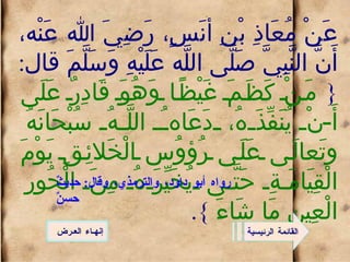 عَنْ مُعَاذِ بْنِ أَنَسٍ، رَضِيَ الله عَنْه، أَنَّ النَّبِيَّ صَلَّى اللَّه عَلَيْهِ وَسَلَّمَ قال : {  مَنْ كَظَمَ غَيْظًا وَهُوَ قَادِرٌ عَلَى أَنْ يُنَفِّذَهُ، دَعَاهُ اللَّهُ سُبْحَانَهُ وتَعالَى عَلَى رُؤوُس الْخَلائِقِ يَوْمَ الْقِيَامَةِ حَتَّى يُخَيِّرَهُ مِنَ الْحُورِ الْعِينِ مَا شَاءَ  }. القائمة الرئيسية رواه أبو داود، والترمذي، وقال :  حديثٌ حسنٌ إنهـاء العـرض 