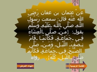 عَنْ عثمان بن عفان رَضِيَ الله عَنْه قال :  سمعت رَسُولَ اللَّهِ صَلَّى اللَّه عَلَيْهِ وَسَلَّمَ يقول : { مَنْ صَلَّى الْعِشَاءَ فِي جَمَاعَةٍ فَكَأَنَّمَا قَامَ نِصْفَ اللَّيْلِ وَمَنْ صَلَّى الصُّبْحَ فِي جَمَاعَةٍ فَكَأَنَّمَا صَلَّى اللَّيْلَ كُلَّهُ }.  رواه مسلـم .   القائمة الرئيسية إنهـاء العـرض 