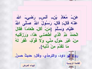 عَنْ مُعَاذِ بْنِ أَنَسٍ رَضِيَ الله عَنْه   قَالَ :  قَالَ رَسُولُ اللَّهِ صَلَّى اللَّه عَلَيْهِ وَسَلَّمَ  { مَنْ أَكَلَ طَعَامًا فَقَالَ الْحَمْدُ لِلَّهِ الَّذِي أَطْعَمَنِي هَذَا، وَرَزَقَنِيهِ مِنْ غَيْرِ حَوْلٍ مِنِّي وَلا قُوَّةٍ، غُفِرَ لَهُ مَا تَقَدَّمَ مِنْ ذَنْبِهِ }. رواه أبو داود، والترمذي، وقال :  حديثٌ حسنٌ .   القائمة الرئيسية إنهـاء العـرض 