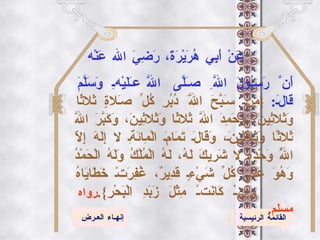 القائمة الرئيسية إنهـاء العـرض عَنْ أَبِي هُرَيْرَةَ، رَضِيَ الله عَنْه أَنَّ رَسُولَ اللَّهِ صَلَّى اللَّه عَلَيْهِ وَسَلَّمَ قَالَ :  { مَنْ سَبَّحَ اللَّهَ دُبُرِ كُلِّ صَلاةٍ ثَلاثًا وَثَلاثِينَ، وَحَمِدَ اللَّهَ ثَلاثًا وَثَلاثِينَ، وَكَبَّرَ اللَّهَ ثَلاثًا وَثَلاثِينَ، وَقَالَ تَمَامَ الْمِائَةِ لا إِلَهَ إِلاّ اللَّهُ وَحْدَهُ لا شَرِيكَ لَهُ، لَهُ الْمُلْكُ وَلَهُ الْحَمْدُ وَهُوَ عَلَى كُلِّ شَيْءٍ قَدِيرٌ، غُفِرَتْ خَطَايَاهُ وَإِنْ كَانَتْ مِثْلَ زَبَدِ الْبَحْرِ }. رواه مسلم . 