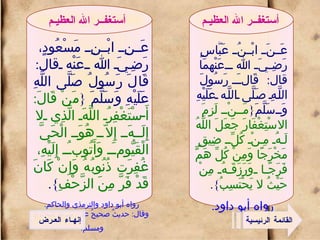 عَنِ ابْنِ مَسْعُودٍ، رَضِيَ الله عَنْه قال :  قَالَ رَسُولُ صَلَّى اللَّهِ عَلَيْهِ وَسَلَّمَ  { مَنْ قَالَ :  أَسْتَغْفِرُ اللَّهَ الَّذِي لا إِلَهَ إِلاّ هُوَ الْحَيَّ الْقَيُّومَ وَأَتُوبُ إِلَيْهِ، غُفِرَت ذُنُوبُهُ وَإِنْ كَانَ قَدْ فَرَّ مِنَ الزَّحْفِ }. رواه أبو داود والترمذي والحاكم .  وقال :  حديثٌ صحيحٌ على شرط البخاري ومسلم .   أستغفــر الله العظيـم عَنَ ابْنُ عَبَّاسٍ رَضِيَ الله عَنْهمَا قال :  قَالَ رَسُولَ اللَّهِ صَلَّى اللَّه عَلَيْهِ وَسَلَّمَ { مَنْ لَزِمَ الاسْتِغْفَارَ جَعَلَ اللَّهُ لَهُ مِنْ كُلِّ ضِيقٍ مَخْرَجًا وَمِنْ كُلِّ هَمٍّ فَرَجًا وَرَزَقَهُ مِنْ حَيْثُ لا يَحْتَسِبُ }. رواه أبو داود .   أستغفــر الله العظيـم القائمة الرئيسية إنهـاء العـرض 