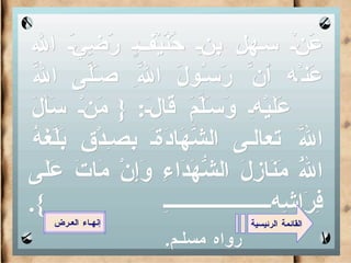 عَنْ سهلِ بنِ حُنُيْفٍ رَضِيَ الله عَنْه أَنَّ رَسُولَ اللَّهِ صَلَّى اللَّه عَلَيْهِ وَسَلَّمَ قَالَ : {  مَنْ سَأَلَ اللَّهَ تعالى الشَّهَادَةَ بِصِدْقٍ بَلَّغَهُ اللَّهُ مَنَازِلَ الشُّهَدَاءِ وَإِنْ مَاتَ عَلَى فِرَاشِهِ  }.   رواه مسلـم . القائمة الرئيسية إنهـاء العـرض 