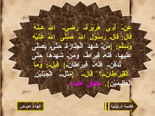 عَنْ أَبِي هُرَيْرَةَ رَضِيَ الله عَنْه قال :  قَالَ رَسُولَ اللَّهِ صَلَّى اللَّه عَلَيْهِ وَسَلَّمَ : { مَنْ شَهِدَ الْجَنَازَةَ حَتَّى يُصَلَّى عَلَيها، فَلَهُ قِيرَاطٌ، وَمَنْ شَهِدَهَا حَتَّى تُدْفَنَ فَلَهُ قِيرَاطَانِ }  قِيلَ :  وَمَا الْقِيرَاطَانِ؟ قَالَ  { مِثْلُ الْجَبَلَيْنِ الْعَظِيمَيْنِ }.  متفـقٌ عليــه .   القائمة الرئيسية إنهـاء العـرض 