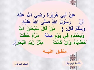 عَنْ أَبِي هُرَيْرَةَ رَضِيَ الله عَنْه أَنَّ   رَسُولَ اللَّهِ صَلَّى اللَّه   عَلَيْهِ وَسَلَّمَ قَالَ :   { مَنْ قَالَ سُبْحَانَ   اللَّهِ وَبِحَمْدِهِ فِي يَوْمٍ   مِائَةَ  مَرَّةٍ   حُطَّتْ  َخطَايَاهُ وَإِنْ كَانَتْ   مِثْلَ زَبَدِ الْبَحْرِ }. متفـق عليــه   القائمة الرئيسية إنهـاء العـرض 