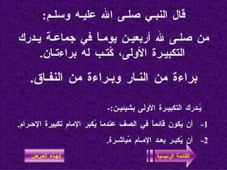 قال النبـي صلـى الله عليـه وسلـم : من صلـى لله أربعيـن يومـاً في جماعـة يـدرك التكبيـرة الأولى، كُتـب له براءتـان . براءة من النـار وبـراءة من النفـاق . يُـدرك التكبيـرة الأولى بشيئيـن :- 1-  أن يكون قائماً في الصف عندما يُكبر الإمام تكبيرة الإحـرام . 2-  أن يُكبـر بعـد الإمـام مُباشـرة . القائمة الرئيسية إنهـاء العـرض 