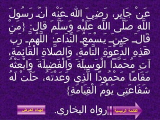عَنْ جَابِرٍ، رَضِيَ الله عَنْه أَنَّ رَسُولَ اللَّهِ صَلَّى اللَّه عَلَيْهِ وَسَلَّمَ قال : { مَنْ قَالَ حِينَ يَسْمَعُ النِّدَاءَ :  اللَّهُمَّ رَبَّ هَذِهِ الدَّعْوَةِ التَّامَّةِ، وَالصَّلاةِ الْقَائِمَةِ، آتِ مُحَمَّداً الْوَسِيلَةَ وَالْفَضِيلَةَ وَابْعَثْهُ مَقَامًا مَحْمُودًا الَّذِي وَعَدْتَهُ، حَلَّتْ لَهُ شَفَاعَتِي يَوْمَ الْقِيَامَةِ }  رواه البخاري .   القائمة الرئيسية إنهـاء العـرض 