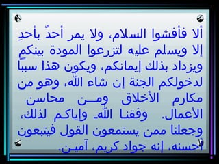 ‫د‬ِ  ‫بأح‬ ‫د‬ٌ  ‫أح‬ ‫يمر‬ ‫ول‬ ،‫السلم‬ ‫فأفشوا‬ ‫أل‬
‫بينكم‬ ‫المودة‬ ‫لتزرعوا‬ ‫عليه‬ ‫ويسلم‬ ‫إل‬
‫سببا‬ ‫هذا‬ ‫ويكون‬ ،‫إيمانكم‬ ‫بذلك‬ ‫ويزداد‬
‫من‬ ‫وهو‬ ،‫ا‬ ‫شاء‬ ‫إن‬ ‫الجنة‬ ‫لدخولكم‬
‫محاسن‬ ‫ومـــن‬ ‫الخل ق‬ ‫مكارم‬
،‫لذلك‬ ‫وإياكـم‬ ‫اـ‬ ‫وفقنـا‬ .‫العمال‬
‫فيتبعون‬ ‫القول‬ ‫يستمعون‬ ‫ممن‬ ‫وجعلنا‬
،‫أحسنه‬.‫آميـن‬ ،‫كريم‬ ‫جواد‬ ‫إنه‬
 