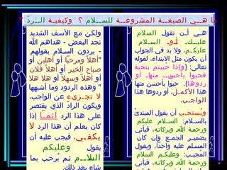 ‫تقول‬ ‫أأأن‬ ‫هأأي‬‫السلم‬
‫أأكأ‬‫أ‬‫علي‬‫أأوأ‬‫أ‬‫السألم‬
‫أم‬‫عليك‬‫الجواب‬ ‫في‬ ‫بد‬ ‫ول‬ ،
‫لقوله‬ ،‫البتداء‬ ‫مثل‬ ‫يكون‬ ‫أن‬
} :‫تعالى‬‫بتحية‬ ‫تم‬‫حيي‬ُ ‫وإذا‬
‫أو‬ ‫أ‬‫أ‬‫أا‬‫منه‬ ‫أأ‬‫أ‬‫أن‬‫بأحس‬ ‫فحيوا‬
‫ها‬‫ردو‬‫منها‬ ‫بأحسن‬ ‫حيوا‬ .{
‫هذا‬‫الكمأل‬‫هذا‬ ‫ردوها‬ ‫أو‬ ،
‫الواجأب‬.
‫يستحأب‬ُ ‫و‬‫ئ‬ُ ‫المبتد‬ ‫يقول‬ ‫أن‬
:‫بالسأألم‬‫عليكم‬ ‫السأألم‬
‫وبركاتأه‬ ‫اأ‬ ‫ورحمأة‬‫فيأتي‬ ،
‫كان‬ ‫وإن‬ ‫أع‬‫أ‬‫الجم‬ ‫بضميأأر‬
‫ويقول‬ ،‫واحدا‬ ‫عليه‬ ‫المسألم‬
:‫أب‬‫أ‬‫مجي‬ُ ‫ال‬‫السلم‬ ‫أم‬‫أ‬‫وعليك‬
‫وبركاتأه‬ ‫اأ‬ ‫ورحمأة‬‫فيأتي‬ ،
‫الشديد‬ ‫الفسأف‬ ‫مأع‬ ‫ولكأن‬
‫ا‬ ‫هداهم‬ - ‫البعض‬ ‫نجد‬
‫بقولهم‬ ‫السألم‬ ‫يردون‬ -
‫ومرحبا‬ ‫ل‬ً ‫و‬ ‫أه‬‫أو‬‫أهلين‬‫أو‬
‫الخيأر‬ ‫صأباح‬‫أو‬‫فلن‬ ‫ل‬ً ‫و‬ ‫أه‬
‫أو‬‫ل‬ً ‫و‬ ‫وفسه‬ ‫ل‬ً ‫و‬ ‫أه‬‫أو‬‫هل‬ ‫هل‬
‫أشبهها‬ ‫وما‬ ‫الردود‬ ‫وهذه‬ 
‫أزيء‬‫تج‬ ‫ل‬،‫الواجب‬ ‫عن‬
‫يقتصر‬ ‫الذي‬ ‫د‬ّ  ‫الرا‬ ‫ويكون‬
‫الرد‬ ‫هذا‬ ‫علأى‬‫آثمأا‬‫إذا‬
‫الرد‬ ‫هذا‬ ‫أن‬ ‫يعلم‬ ‫كان‬‫ل‬
‫أي‬ ‫يكف‬‫أن‬ ‫عليه‬ ‫فيجب‬ ،
‫يقول‬‫وعليكم‬
‫أأم‬‫أ‬‫أل‬‫الس‬‫بما‬ ‫يرحأب‬ُ ‫ثأم‬
‫ذلك‬ ‫بعد‬ ‫شاء‬.
‫المشروعأأة‬ ‫الصيغأأة‬ ‫هأأي‬ ‫ما‬‫للسأألم‬‫وكيفيأة‬ ‫؟‬‫د‬ّ  ‫الأأر‬‫؟‬
 