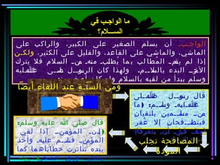 ‫أبأ‬‫أ‬‫الواج‬‫على‬ ‫والراكب‬ ،‫الكبير‬ ‫على‬ ‫الصغير‬ ‫يسلم‬ ‫أن‬
،‫الكثير‬ ‫على‬ ‫والقليل‬ ،‫القاعد‬ ‫على‬ ‫والماشي‬ ،‫الماشي‬‫ولكأن‬
‫يترك‬ ‫فل‬ ‫السلم‬ ‫أ‬‫أ‬‫أن‬‫م‬ ‫أهأ‬‫ن‬‫م‬ ‫أبأ‬‫ل‬‫يط‬ُ ‫ما‬ ‫ب‬ ‫لب‬ ‫مطا‬ُ ‫ال‬ ‫أ‬‫أ‬‫أم‬‫يق‬ ‫لم‬ ‫إذا‬
.‫أأأليه‬‫أ‬‫ع‬‫أ‬‫ا‬ ‫أأى‬‫أ‬‫أل‬‫ص‬ ‫أأل‬‫أ‬‫أو‬‫الرفس‬ ‫كان‬ ‫ولهذا‬ ‫أأم‬‫أ‬‫أل‬‫بالس‬ ‫البدء‬ ‫أرأأ‬‫الخ‬
.‫منه‬ ‫أصغر‬ ‫كان‬ ‫ولو‬ ‫بالسلم‬ ‫لقيه‬ ‫من‬ ‫يبدأ‬ ‫وفسلم‬
‫في‬ ‫الواجـب‬ ‫ما‬
‫الســـل؟م؟‬
‫أيضا‬ ‫ء‬ِ ‫اللقا‬ ‫عند‬ ‫ة‬ِ ‫نأ‬ّ  ‫س‬ُ ‫ال‬ ‫ومن‬‫أيضا‬ ‫ء‬ِ ‫اللقا‬ ‫عند‬ ‫ة‬ِ ‫نأ‬ّ  ‫س‬ُ ‫ال‬ ‫ومن‬
‫أأألى‬‫أ‬‫ص‬‫أ‬‫ا‬ ‫أأل‬‫أ‬‫أو‬‫رفس‬ ‫قال‬
) :‫أأم‬‫أ‬‫أل‬‫وفس‬ ‫أهأ‬‫ي‬‫أأأل‬‫أ‬‫ع‬‫أ‬‫ا‬‫ما‬
‫ن‬ِ ‫يلتقيا‬ ‫ن‬ِ ‫أأمي‬‫أ‬‫أل‬‫مس‬ ‫أنأأ‬‫م‬
‫غفر‬ُ ‫إل‬ ‫ن‬ِ ‫أاأأأفحا‬‫أ‬‫فيتص‬
‫يتفرقا‬ ‫أنأ‬‫أ‬ ‫ألأ‬‫ب‬‫ق‬ ‫أاأأ‬‫لهم‬(
.‫الترمذي‬ ‫أخرجه‬
‫أأألى‬‫أ‬‫ص‬‫أ‬‫ا‬ ‫أأل‬‫أ‬‫أو‬‫رفس‬ ‫قال‬
) :‫أأم‬‫أ‬‫أل‬‫وفس‬ ‫أهأ‬‫ي‬‫أأأل‬‫أ‬‫ع‬‫أ‬‫ا‬‫ما‬
‫ن‬ِ ‫يلتقيا‬ ‫ن‬ِ ‫أأمي‬‫أ‬‫أل‬‫مس‬ ‫أنأأ‬‫م‬
‫غفر‬ُ ‫إل‬ ‫ن‬ِ ‫أاأأأفحا‬‫أ‬‫فيتص‬
‫يتفرقا‬ ‫أنأ‬‫أ‬ ‫ألأ‬‫ب‬‫ق‬ ‫أاأأ‬‫لهم‬(
.‫الترمذي‬ ‫أخرجه‬
:‫وفسلم‬ ‫يه‬ ‫عل‬ ‫ا‬ ‫صلى‬ ‫قال‬
)‫لقي‬ ‫إذا‬ ‫أأنأأ‬‫المؤم‬ ‫أأنأ‬‫إ‬
‫وأخذ‬ ‫أهأ‬‫ي‬‫عل‬ ‫أأم‬‫أ‬‫أل‬‫فس‬ ‫أنأأ‬‫المؤم‬
‫كما‬ ‫ما‬ ‫خطاياه‬ ‫تناثرت‬ ‫بيده‬
‫الشجر‬ ‫ورق‬ ‫أرأ‬‫ث‬‫يتنا‬(‫رواه‬
‫تجلب‬ ‫المصافحة‬
‫المودة‬
 