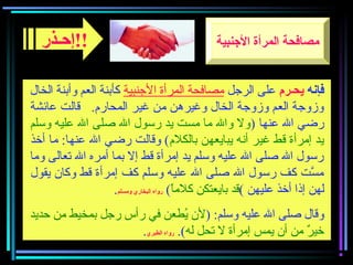‫فإنه‬‫يحـر؟م‬‫الرجل‬ ‫على‬‫الجنبية‬ ‫المرأة‬ ‫مصافحة‬‫الخال‬ ‫وأبنة‬ ‫العم‬ ‫كأبنة‬
‫عائشة‬ ‫قالت‬ .‫المحارم‬ ‫غير‬ ‫من‬ ‫وغيرهن‬ ‫الخال‬ ‫وزوجة‬ ‫العم‬ ‫وزوجة‬
) ‫عنها‬ ‫ال‬ ‫رضي‬‫وسلم‬ ‫عليه‬ ‫ال‬ ‫صلى‬ ‫ال‬ ‫رسول‬ ‫يد‬ ‫مست‬ ‫ما‬ ‫وال‬ ‫ول‬
‫بالكلم‬ ‫يبايعهن‬ ‫أنه‬ ‫غير‬ ‫قط‬ ‫إمرأة‬ ‫يد‬‫أخذ‬ ‫ما‬ :‫عنها‬ ‫ال‬ ‫رضي‬ ‫وقالت‬ (
‫وما‬ ‫تعالى‬ ‫ال‬ ‫أمره‬ ‫بما‬ ‫إل‬ ‫قط‬ ‫إمرأة‬ ‫يد‬ ‫وسلم‬ ‫عليه‬ ‫ال‬ ‫صلى‬ ‫ال‬ ‫رسول‬
‫يقول‬ ‫وكان‬ ‫قط‬ ‫إمرأة‬ ‫كف‬ ‫وسلم‬ ‫عليه‬ ‫ال‬ ‫صلى‬ ‫ال‬ ‫رسول‬ ‫كف‬ ‫ست‬َّ ‫م‬
‫عليهن‬ ‫أخذ‬ ‫إذا‬ ‫لهن‬(‫ا‬ً(‫كلم‬ ‫بايعتكن‬ ‫قد‬(‫ومسلم‬ ‫البخاري‬ ‫رواه‬.
) :‫وسلم‬ ‫عليه‬ ‫ال‬ ‫صلى‬ ‫وقال‬‫حديد‬ ‫من‬ ‫بمخيط‬ ‫رجل‬ ‫رأس‬ ‫في‬ ‫يعطعن‬ُ‫ط‬ ‫لن‬
‫له‬ ‫تحل‬ ‫ل‬ ‫إمرأة‬ ‫يمس‬ ‫أن‬ ‫من‬ ‫ر‬ٌ  ‫خي‬.(‫الطبري‬ ‫رواه‬.
‫!!إحـذر‬ ‫الجنبية‬ ‫المرأة‬ ‫مصافحة‬
 