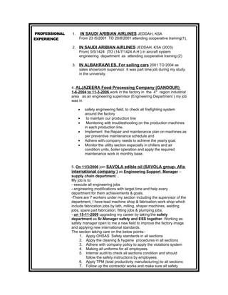 PROFESSIONAL   1.   IN SAUDI ARIBIAN AIRLINES JEDDAH, KSA
EXPERIENCE          From 23 /5/2001 TO 20/8/2001 attending cooperative training(1)

               2. IN SAUDI ARIBIAN AIRLINES JEDDAH, KSA (2003)
                  From( 5/5/1424 )TO (14/7/1424 A.H ) in aircraft system
                  engineering department as attending cooperative training (2)

               3. IN ALBAHRAWI ES. For sailing cars 2001 TO 2004 as
                  sales showroom supervisor. It was part time job during my study
                  in the university.


               4. ALJAZEERA Food Processing Company (GANDOUR)
               1-6-2004 to 11-3-2006 work in the factory in the 4th region industrial
               area as an engineering supervisor (Engineering Department ) my job
               was in

                    •   safety engineering field, to check all firefighting system
                        around the factory
                    •    to maintain our production line
                    •    Monitoring with troubleshooting on the production machines
                        in each production line.
                    •   Implement the Repair and maintenance plan on machines as
                        per preventive maintenance schedule and
                    •   Adhere with company needs to achieve the yearly goal.
                    •   Monitor the utility section especially in chillers and air
                        condition units, boiler operation and apply the required
                        maintenance work in monthly base.


               5. On 11/3/2006 join SAVOLA edible oil (SAVOLA group- Afia
               international company ) as Engineering Support Manager –
               supply chain department .
               My job is to:
               - execute all engineering jobs
               - engineering modifications with target time and help every
               department for them achievements & goals.
               -There are 7 workers under my section including the supervisor of the
               department, I have lead machine shop & fabrication work shop which
               include fabrication jobs by lath, milling, shaper machines, welding
               jobs, spare part fabrication, fitting jobs & plumping jobs.
               - on 15-11-2009 upgrading my career by taking the safety
               department as Sr.Manager safety and ESS together. Working as
               safety manager open to me a new field to improve the factory image
               and applying new international standards.
               The section taking care on the below points:-
                    1. Apply OHSAS Safety standards in all sections
                    2. Apply the cleaning & hygiene procedures in all sections
                    3. Adhere with company policy to apply the violations system
                    4. Making all uniforms for all employees.
                    5. Internal audit to check all sections condition and should
                        follow the safety instructions by employees.
                    6. Apply TPM (total productivity manufacturing) to all sections
                    7. Follow up the contractor works and make sure all safety
 