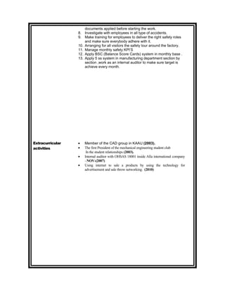 documents applied before starting the work.
                  8. Investigate with employees in all type of accidents.
                  9. Make training for employees to deliver the right safety roles
                      and make sure everybody adhere with it.
                  10. Arranging for all visitors the safety tour around the factory.
                  11. Manage monthly safety KPI’S
                  12. Apply BSC (Balance Score Cards) system in monthly base .
                  13. Apply 5 ss system in manufacturing department section by
                      section ,work as an internal auditor to make sure target is
                      achieve every month.




Extracurricular   •   Member of the CAD group in KAAU (2003).
activities        •   The first President of the mechanical engineering student club
                       In the student relationships (2003).
                  •   Internal auditor with OHSAS 18001 inside Afia international company
                      –NOV-(2007)
                  •   Using internet to sale a products by using the technology for
                      advertisement and sale throw networking. (2010)
 
