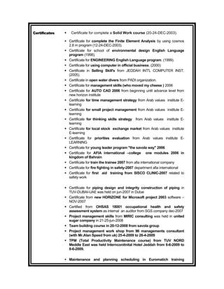 Certificates      Certificate for complete a Solid Work course (20-24-DEC-2003).

                Certificate for complete the Finite Element Analysis by using cosmos
                 2.8 m program (12-24-DEC-2003).
                Certificate for school of environmental design English Language
                 program (1998).
                Certificate for ENGINEERING English Language program. (1999).
                Certificate for using computer in official business. (2000)
                Certificate in Selling Skill's from JEDDAH INT'L COMPUTER INST.
                 (2005).
                Certificate in open water divers from PADI organization.
                Certificate for management skills (who moved my cheese ) 2006
                Certificate for AUTO CAD 2006 from beginning until advance level from
                 new horizon institute
                Certificate for time management strategy from Arab values institute E-
                 learning
                Certificate for small project management from Arab values institute E-
                 learning
                Certificate for thinking skills strategy from Arab values institute E-
                 learning
                Certificate for local stock exchange market from Arab values institute
                 E-learning
                Certificate for priorities evaluation from Arab values institute E-
                 LEARNING
                Certificate for young leader program "the savola way" 2006
                Certificate for AFIA international –college one modules 2006 in
                 kingdom of Bahrain
                Certificate for train the trainee 2007 from afia international company
                Certificate for fire fighting in safety-2007 department afia international
                Certificate for first aid training from SISCO CLINIC-2007 related to
                 safety work

                Certificate for piping design and integrity construction of piping in
                 TUV-DUBAI-UAE was held on jun-2007 in Dubai
                Certificate from new HORIZONE for Microsoft project 2003 software –
                 NOV-2007
                Certified from OHSAS 18001 occupational health and safety
                 assessment system as internal an auditor from SGS company dec-2007
                Project management skills from MIRIC consulting was held in united
                 sugar company in 21-25-jun-2008
                Team building course in 20-12-2008 from savola group
                Project management work shop from Mi managements consultant
                 (with Mr.Alan Speed from uk) 25-4-2009 to 28-4-2009
                TPM (Total Productivity Maintenance course) from TUV NORD
                 Meddle East was held Internconitnital Hotel Jeddah from 6-6-2009 to
                 8-6-2009.

                Maintenance and planning scheduling in Euromatich training
 