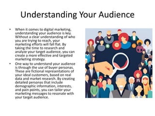 Understanding Your Audience
• When it comes to digital marketing,
understanding your audience is key.
Without a clear understanding of who
you are trying to reach, your
marketing efforts will fall flat. By
taking the time to research and
analyze your target audience, you can
create a more effective and targeted
marketing strategy.
• One way to understand your audience
is through the use of buyer personas.
These are fictional representations of
your ideal customers, based on real
data and market research. By creating
detailed personas that include
demographic information, interests,
and pain points, you can tailor your
marketing messages to resonate with
your target audience.
 