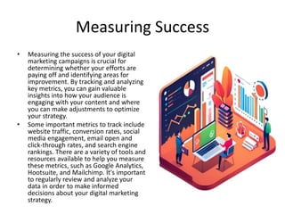Measuring Success
• Measuring the success of your digital
marketing campaigns is crucial for
determining whether your efforts are
paying off and identifying areas for
improvement. By tracking and analyzing
key metrics, you can gain valuable
insights into how your audience is
engaging with your content and where
you can make adjustments to optimize
your strategy.
• Some important metrics to track include
website traffic, conversion rates, social
media engagement, email open and
click-through rates, and search engine
rankings. There are a variety of tools and
resources available to help you measure
these metrics, such as Google Analytics,
Hootsuite, and Mailchimp. It's important
to regularly review and analyze your
data in order to make informed
decisions about your digital marketing
strategy.
 