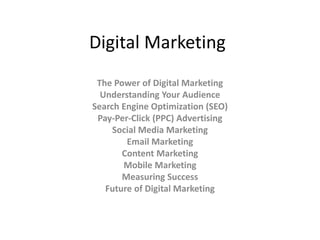 Digital Marketing
The Power of Digital Marketing
Understanding Your Audience
Search Engine Optimization (SEO)
Pay-Per-Click (PPC) Advertising
Social Media Marketing
Email Marketing
Content Marketing
Mobile Marketing
Measuring Success
Future of Digital Marketing
 