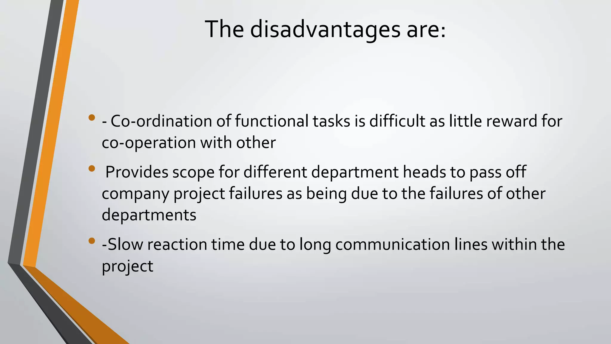 The disadvantages are:
• - Co-ordination of functional tasks is difficult as little reward for
co-operation with other
• Provides scope for different department heads to pass off
company project failures as being due to the failures of other
departments
• -Slow reaction time due to long communication lines within the
project
 