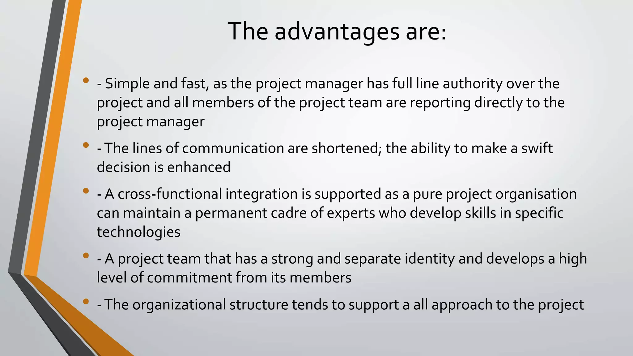 The advantages are:
• - Simple and fast, as the project manager has full line authority over the
project and all members of the project team are reporting directly to the
project manager
• -The lines of communication are shortened; the ability to make a swift
decision is enhanced
• - A cross-functional integration is supported as a pure project organisation
can maintain a permanent cadre of experts who develop skills in specific
technologies
• - A project team that has a strong and separate identity and develops a high
level of commitment from its members
• -The organizational structure tends to support a all approach to the project
 