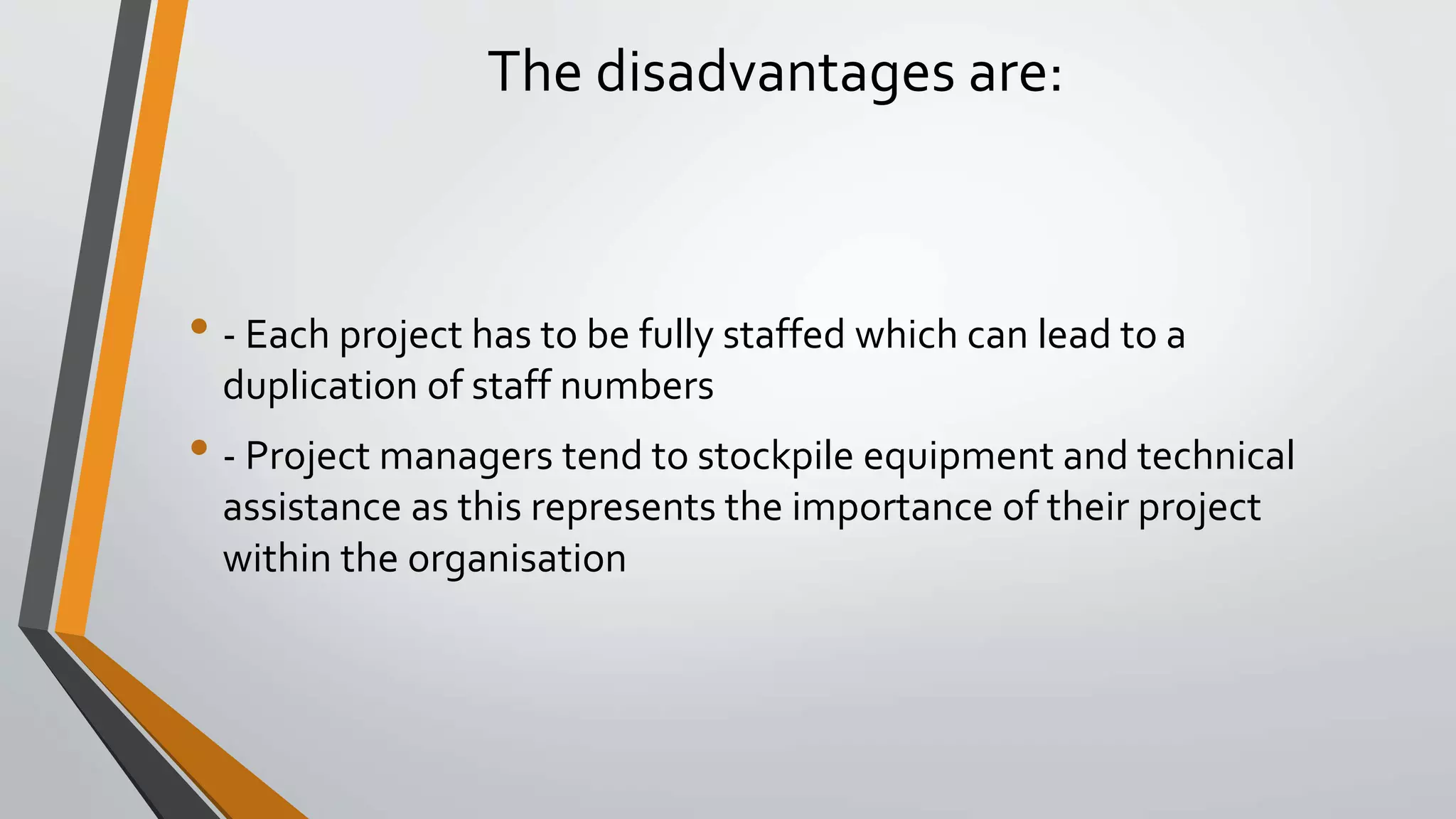 The disadvantages are:
• - Each project has to be fully staffed which can lead to a
duplication of staff numbers
• - Project managers tend to stockpile equipment and technical
assistance as this represents the importance of their project
within the organisation
 