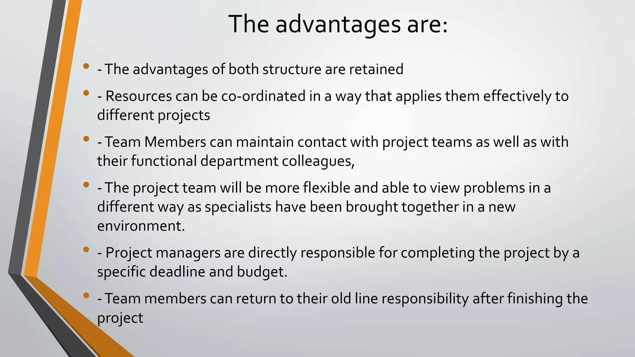 The advantages are:
• -The advantages of both structure are retained
• - Resources can be co-ordinated in a way that applies them effectively to
different projects
• -Team Members can maintain contact with project teams as well as with
their functional department colleagues,
• -The project team will be more flexible and able to view problems in a
different way as specialists have been brought together in a new
environment.
• - Project managers are directly responsible for completing the project by a
specific deadline and budget.
• -Team members can return to their old line responsibility after finishing the
project
 