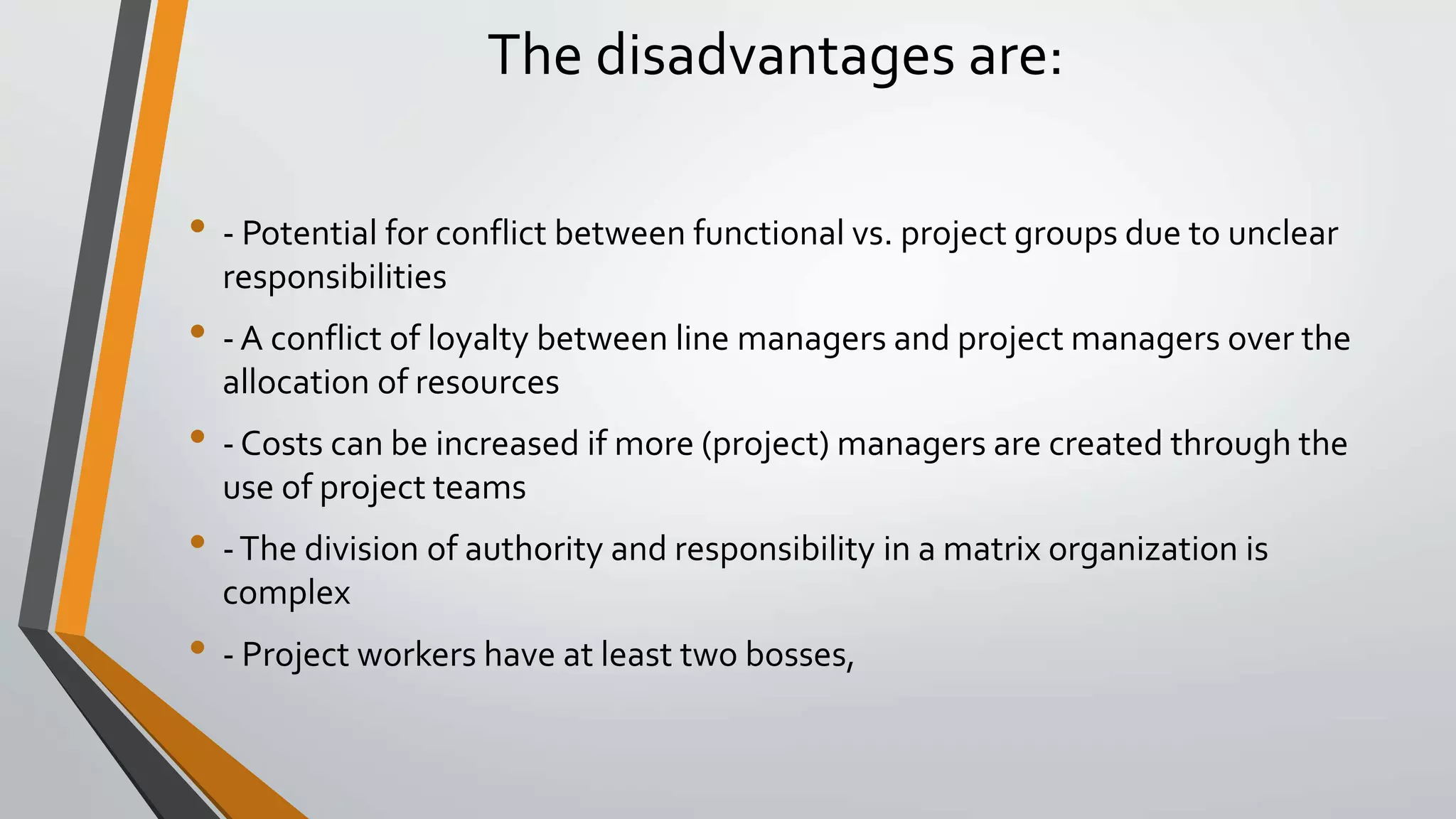 The disadvantages are:
• - Potential for conflict between functional vs. project groups due to unclear
responsibilities
• - A conflict of loyalty between line managers and project managers over the
allocation of resources
• - Costs can be increased if more (project) managers are created through the
use of project teams
• -The division of authority and responsibility in a matrix organization is
complex
• - Project workers have at least two bosses,
 