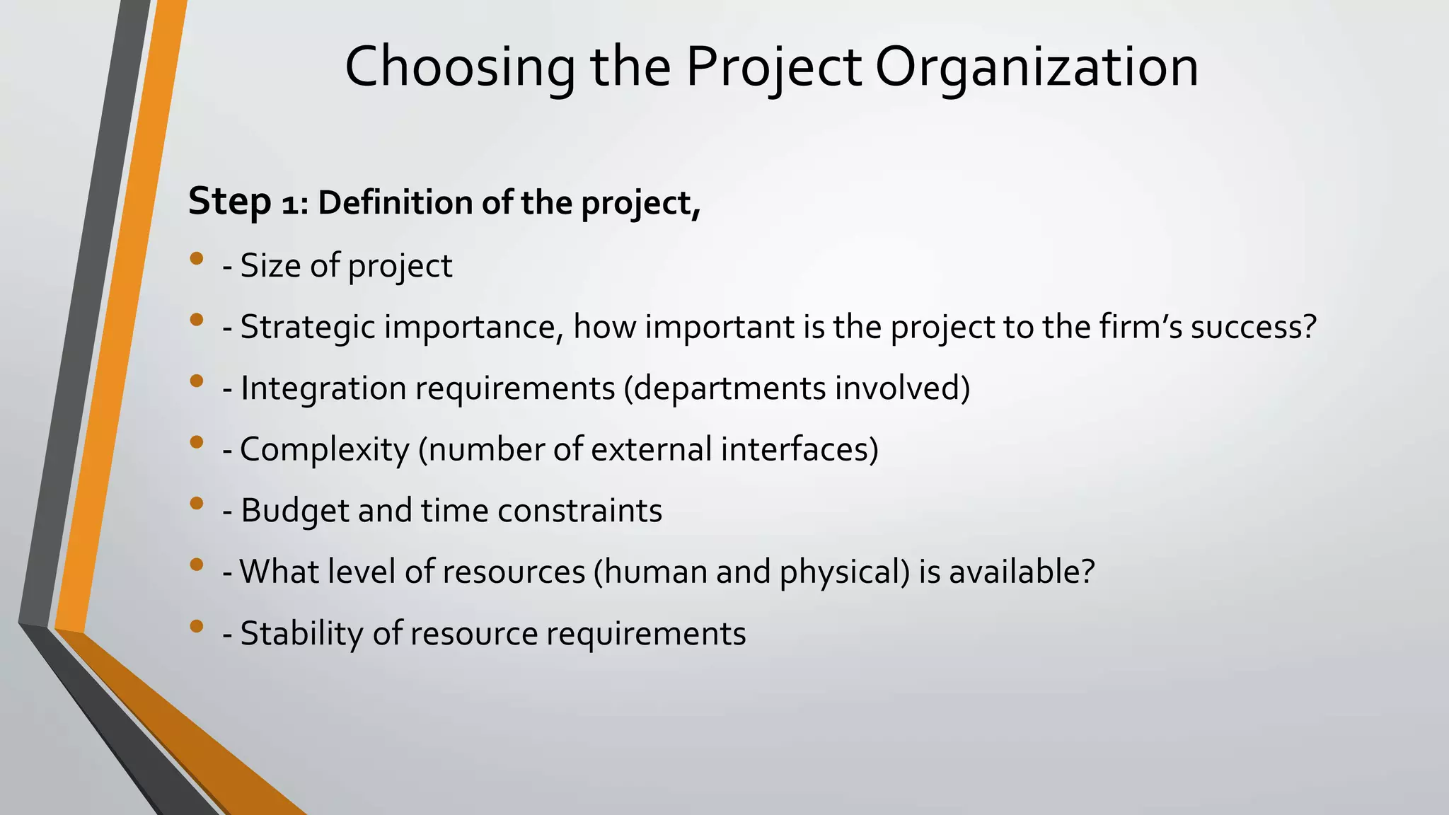 Choosing the Project Organization
Step 1: Definition of the project,
• - Size of project
• - Strategic importance, how important is the project to the firm’s success?
• - Integration requirements (departments involved)
• - Complexity (number of external interfaces)
• - Budget and time constraints
• -What level of resources (human and physical) is available?
• - Stability of resource requirements
 