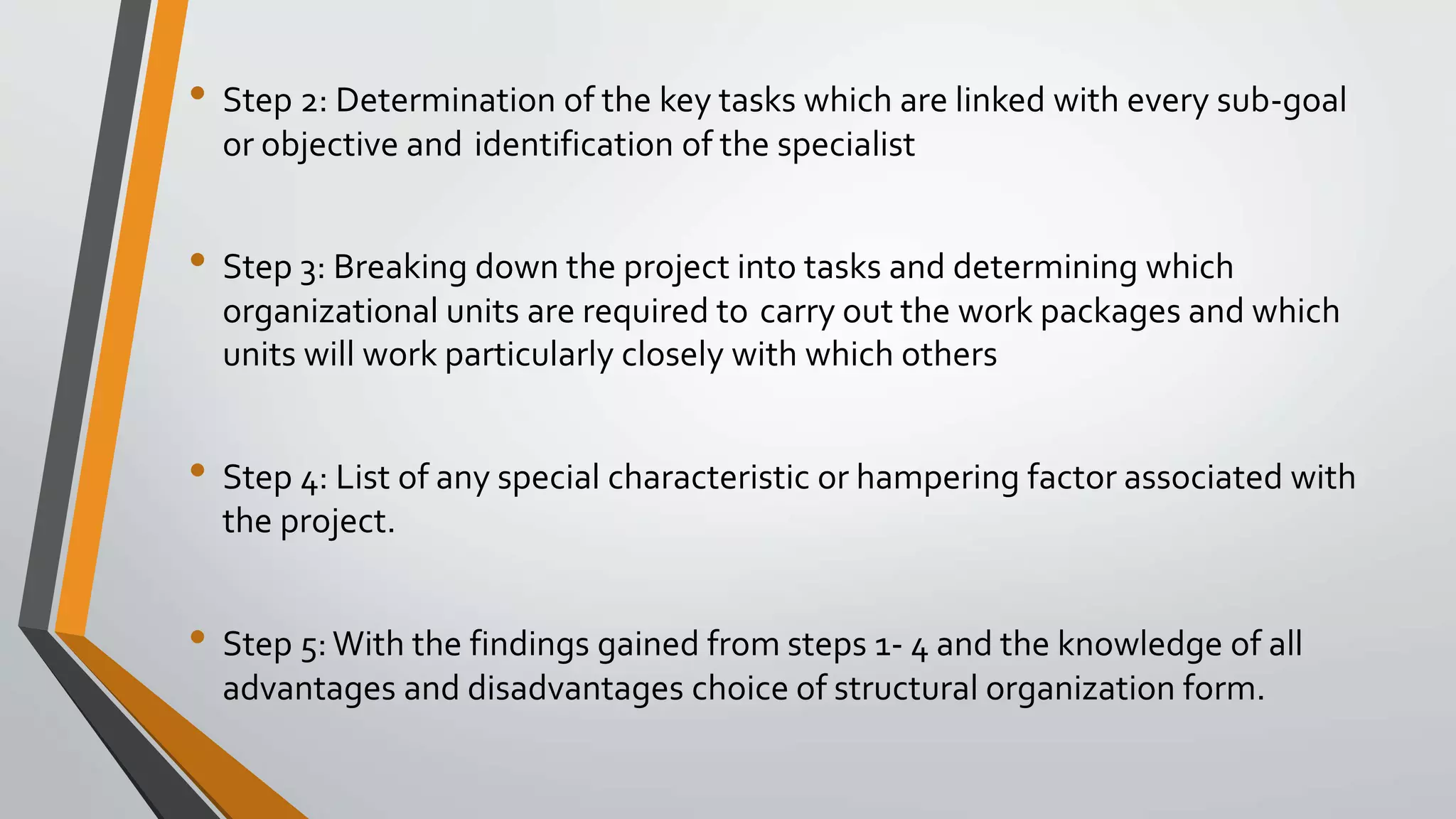 • Step 2: Determination of the key tasks which are linked with every sub-goal
or objective and identification of the specialist
• Step 3: Breaking down the project into tasks and determining which
organizational units are required to carry out the work packages and which
units will work particularly closely with which others
• Step 4: List of any special characteristic or hampering factor associated with
the project.
• Step 5:With the findings gained from steps 1- 4 and the knowledge of all
advantages and disadvantages choice of structural organization form.
 