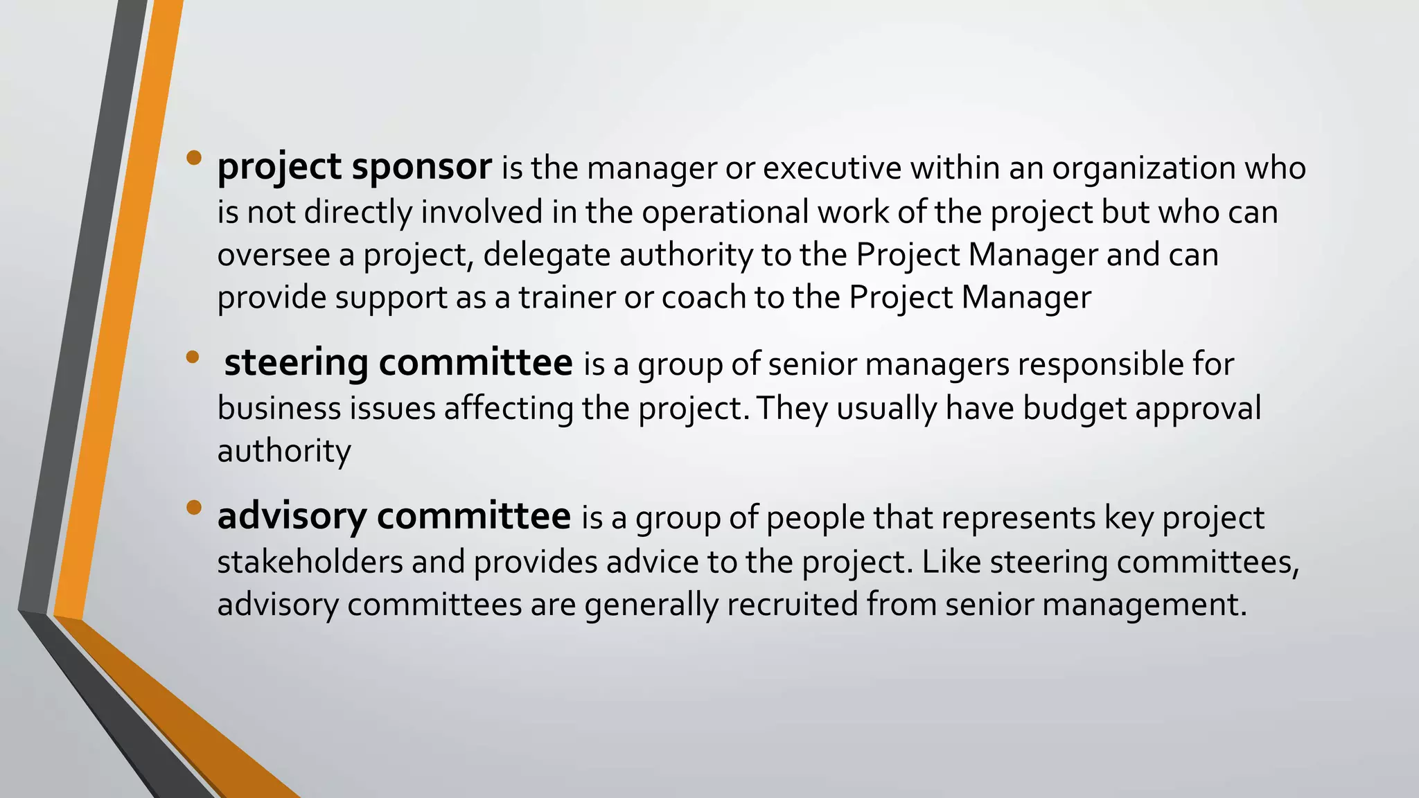 • project sponsor is the manager or executive within an organization who
is not directly involved in the operational work of the project but who can
oversee a project, delegate authority to the Project Manager and can
provide support as a trainer or coach to the Project Manager
• steering committee is a group of senior managers responsible for
business issues affecting the project.They usually have budget approval
authority
• advisory committee is a group of people that represents key project
stakeholders and provides advice to the project. Like steering committees,
advisory committees are generally recruited from senior management.
 