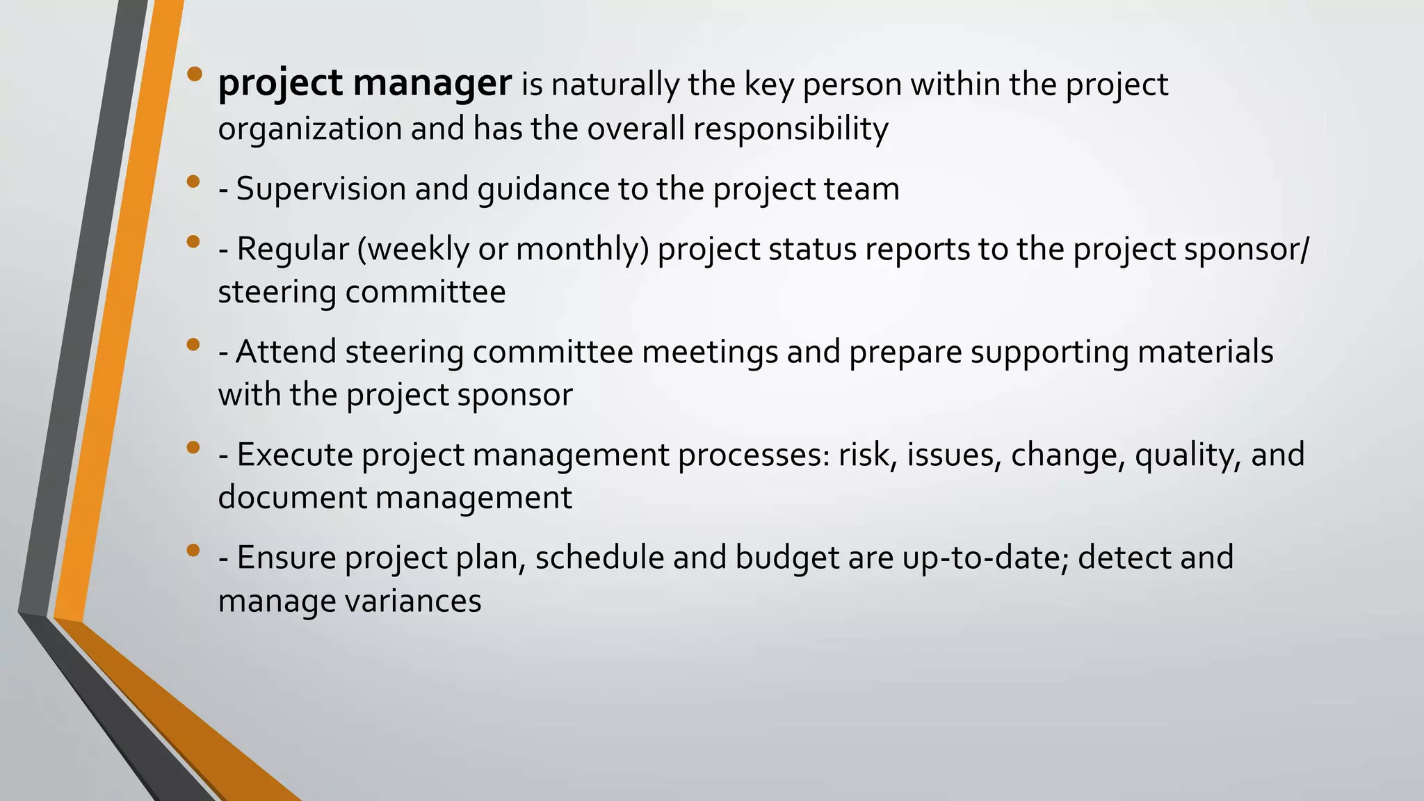 • project manager is naturally the key person within the project
organization and has the overall responsibility
• - Supervision and guidance to the project team
• - Regular (weekly or monthly) project status reports to the project sponsor/
steering committee
• - Attend steering committee meetings and prepare supporting materials
with the project sponsor
• - Execute project management processes: risk, issues, change, quality, and
document management
• - Ensure project plan, schedule and budget are up-to-date; detect and
manage variances
 