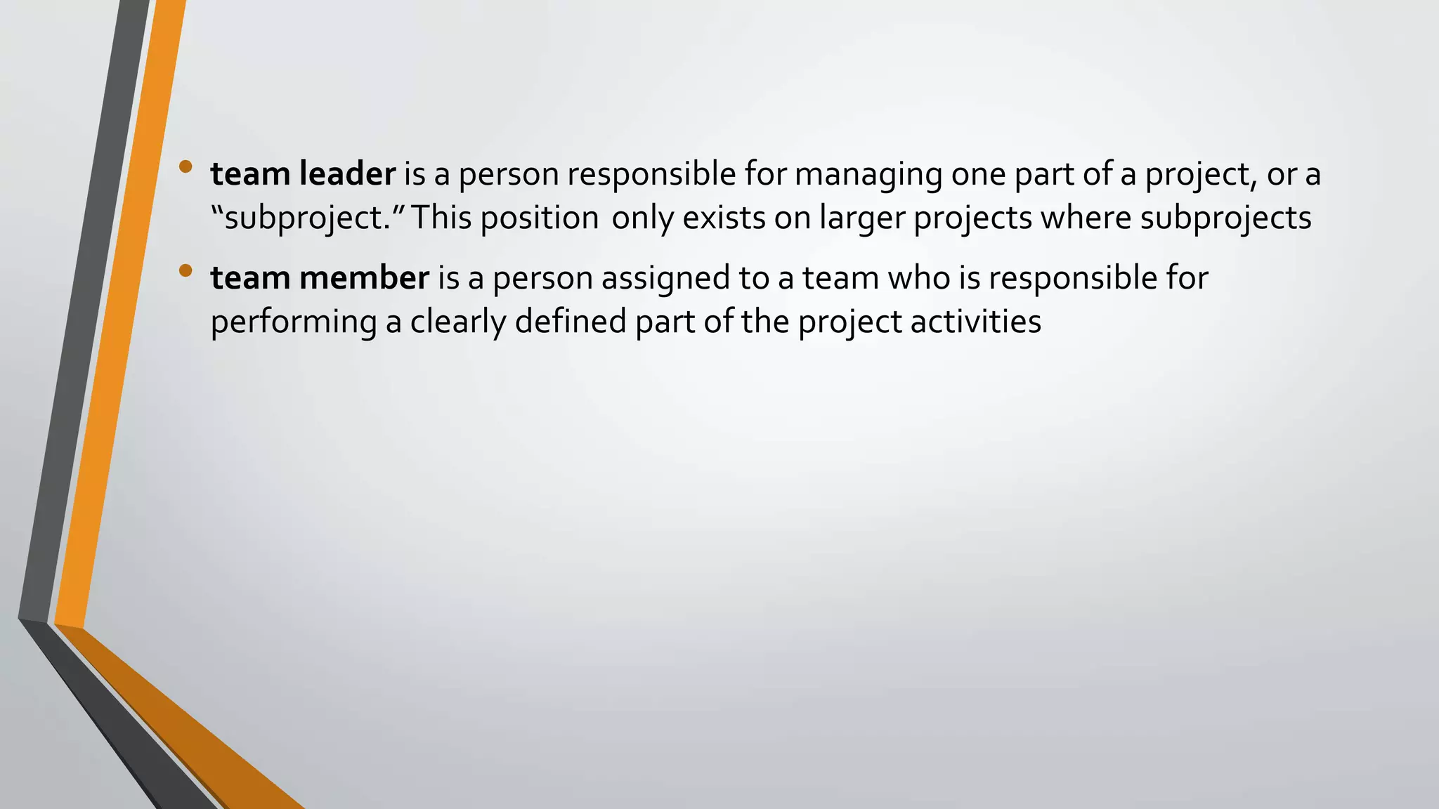 • team leader is a person responsible for managing one part of a project, or a
“subproject.”This position only exists on larger projects where subprojects
• team member is a person assigned to a team who is responsible for
performing a clearly defined part of the project activities
 