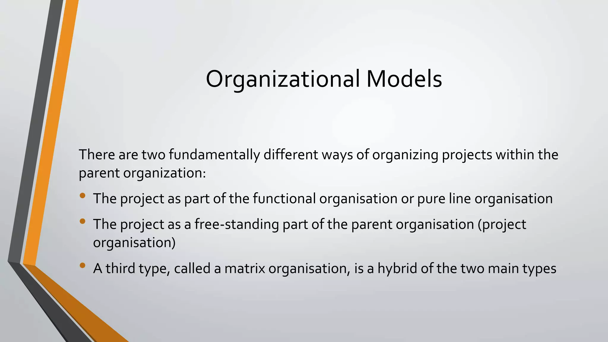 Organizational Models
There are two fundamentally different ways of organizing projects within the
parent organization:
• The project as part of the functional organisation or pure line organisation
• The project as a free-standing part of the parent organisation (project
organisation)
• A third type, called a matrix organisation, is a hybrid of the two main types
 