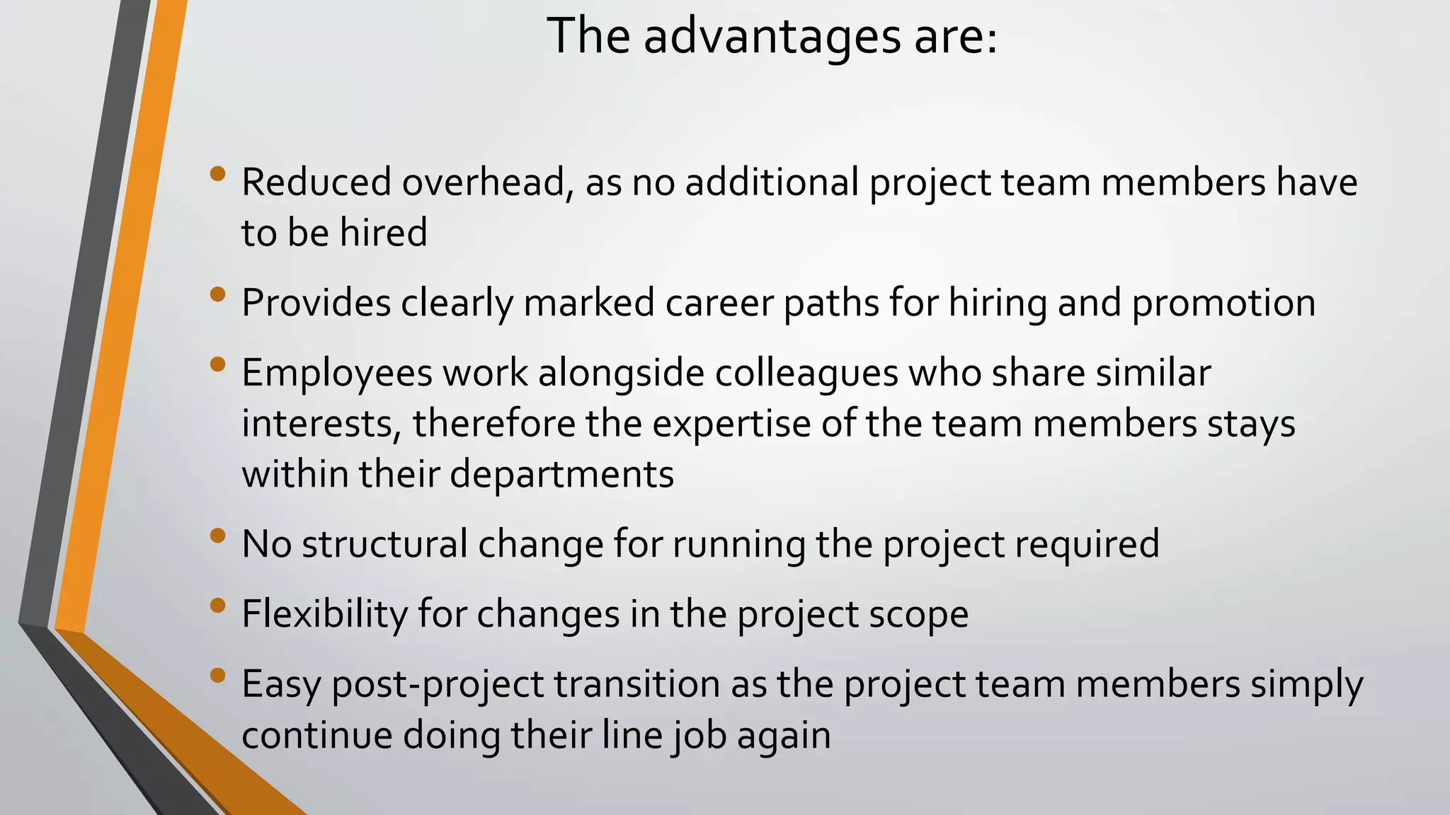The advantages are:
• Reduced overhead, as no additional project team members have
to be hired
• Provides clearly marked career paths for hiring and promotion
• Employees work alongside colleagues who share similar
interests, therefore the expertise of the team members stays
within their departments
• No structural change for running the project required
• Flexibility for changes in the project scope
• Easy post-project transition as the project team members simply
continue doing their line job again
 