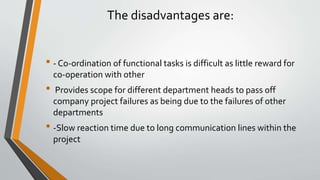The disadvantages are:
• - Co-ordination of functional tasks is difficult as little reward for
co-operation with other
• Provides scope for different department heads to pass off
company project failures as being due to the failures of other
departments
• -Slow reaction time due to long communication lines within the
project
 
