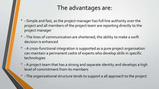 The advantages are:
• - Simple and fast, as the project manager has full line authority over the
project and all members of the project team are reporting directly to the
project manager
• -The lines of communication are shortened; the ability to make a swift
decision is enhanced
• - A cross-functional integration is supported as a pure project organisation
can maintain a permanent cadre of experts who develop skills in specific
technologies
• - A project team that has a strong and separate identity and develops a high
level of commitment from its members
• -The organizational structure tends to support a all approach to the project
 
