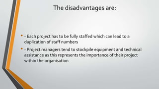 The disadvantages are:
• - Each project has to be fully staffed which can lead to a
duplication of staff numbers
• - Project managers tend to stockpile equipment and technical
assistance as this represents the importance of their project
within the organisation
 