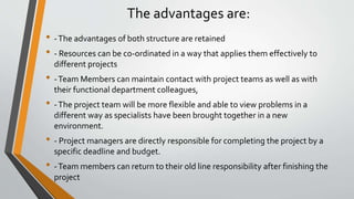 The advantages are:
• -The advantages of both structure are retained
• - Resources can be co-ordinated in a way that applies them effectively to
different projects
• -Team Members can maintain contact with project teams as well as with
their functional department colleagues,
• -The project team will be more flexible and able to view problems in a
different way as specialists have been brought together in a new
environment.
• - Project managers are directly responsible for completing the project by a
specific deadline and budget.
• -Team members can return to their old line responsibility after finishing the
project
 