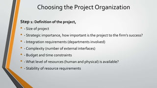 Choosing the Project Organization
Step 1: Definition of the project,
• - Size of project
• - Strategic importance, how important is the project to the firm’s success?
• - Integration requirements (departments involved)
• - Complexity (number of external interfaces)
• - Budget and time constraints
• -What level of resources (human and physical) is available?
• - Stability of resource requirements
 