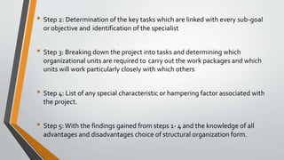 • Step 2: Determination of the key tasks which are linked with every sub-goal
or objective and identification of the specialist
• Step 3: Breaking down the project into tasks and determining which
organizational units are required to carry out the work packages and which
units will work particularly closely with which others
• Step 4: List of any special characteristic or hampering factor associated with
the project.
• Step 5:With the findings gained from steps 1- 4 and the knowledge of all
advantages and disadvantages choice of structural organization form.
 