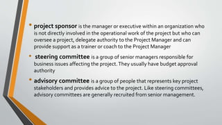 • project sponsor is the manager or executive within an organization who
is not directly involved in the operational work of the project but who can
oversee a project, delegate authority to the Project Manager and can
provide support as a trainer or coach to the Project Manager
• steering committee is a group of senior managers responsible for
business issues affecting the project.They usually have budget approval
authority
• advisory committee is a group of people that represents key project
stakeholders and provides advice to the project. Like steering committees,
advisory committees are generally recruited from senior management.
 