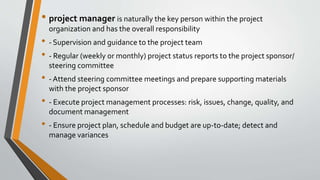 • project manager is naturally the key person within the project
organization and has the overall responsibility
• - Supervision and guidance to the project team
• - Regular (weekly or monthly) project status reports to the project sponsor/
steering committee
• - Attend steering committee meetings and prepare supporting materials
with the project sponsor
• - Execute project management processes: risk, issues, change, quality, and
document management
• - Ensure project plan, schedule and budget are up-to-date; detect and
manage variances
 
