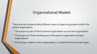 Organizational Models
There are two fundamentally different ways of organizing projects within the
parent organization:
• The project as part of the functional organisation or pure line organisation
• The project as a free-standing part of the parent organisation (project
organisation)
• A third type, called a matrix organisation, is a hybrid of the two main types
 