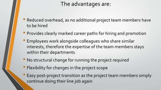 The advantages are:
• Reduced overhead, as no additional project team members have
to be hired
• Provides clearly marked career paths for hiring and promotion
• Employees work alongside colleagues who share similar
interests, therefore the expertise of the team members stays
within their departments
• No structural change for running the project required
• Flexibility for changes in the project scope
• Easy post-project transition as the project team members simply
continue doing their line job again
 