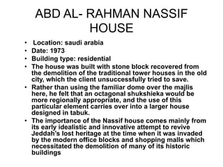 ABD AL- RAHMAN NASSIF
HOUSE
• Location: saudi arabia
• Date: 1973
• Building type: residential
• The house was built with stone block recovered from
the demolition of the traditional tower houses in the old
city, which the client unsuccessfully tried to save.
• Rather than using the familiar dome over the majlis
here, he felt that an octagonal shukshieka would be
more regionally appropriate, and the use of this
particular element carries over into a larger house
designed in tabuk.
• The importance of the Nassif house comes mainly from
its early idealistic and innovative attempt to revive
Jeddah’s lost heritage at the time when it was invaded
by the modern office blocks and shopping malls which
necessitated the demolition of many of its historic
buildings
 